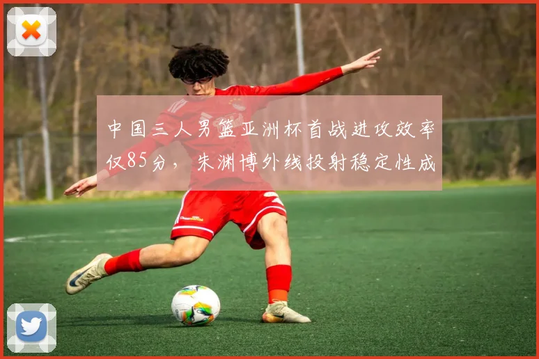 中国三人男篮亚洲杯首战进攻效率仅85分，朱渊博外线投射稳定性成战术核心