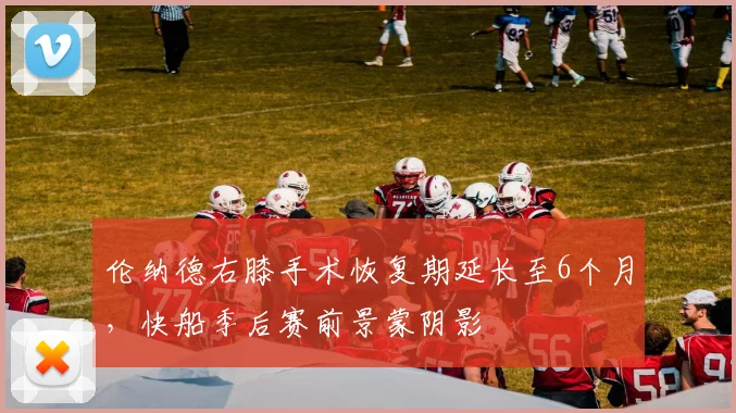 伦纳德右膝手术恢复期延长至6个月,快船季后赛前景蒙阴影
