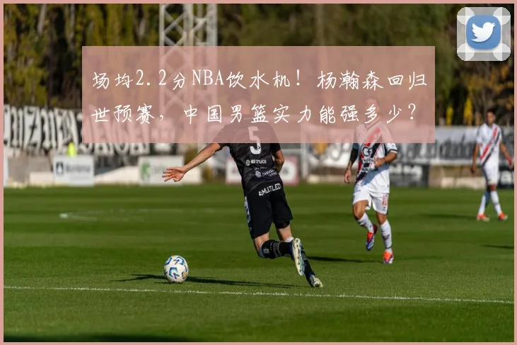 场均2.2分NBA饮水机！杨瀚森回归世预赛，中国男篮实力能强多少？